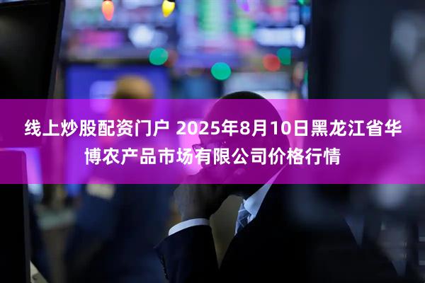 线上炒股配资门户 2025年8月10日黑龙江省华博农产品市场有限公司价格行情