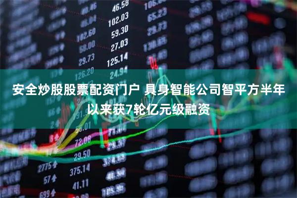 安全炒股股票配资门户 具身智能公司智平方半年以来获7轮亿元级融资