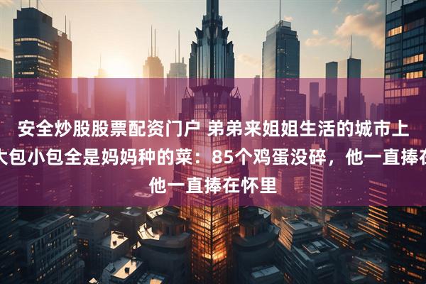 安全炒股股票配资门户 弟弟来姐姐生活的城市上学,大包小包全是妈妈种的菜:85个鸡蛋没碎,他一直捧在怀里