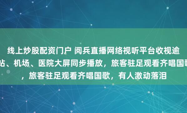 线上炒股配资门户 阅兵直播网络视听平台收视逾19.2亿人次,车站、机场、医院大屏同步播放,旅客驻足观看齐唱国歌,有人激动落泪