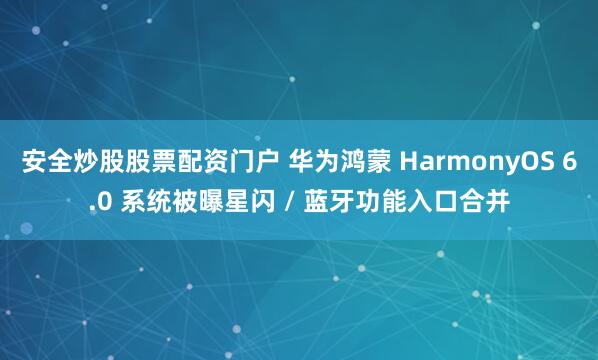 安全炒股股票配资门户 华为鸿蒙 HarmonyOS 6.0 系统被曝星闪 / 蓝牙功能入口合并