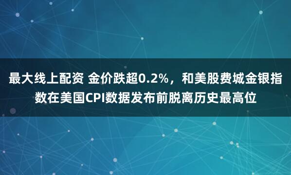 最大线上配资 金价跌超0.2%，和美股费城金银指数在美国CPI数据发布前脱离历史最高位