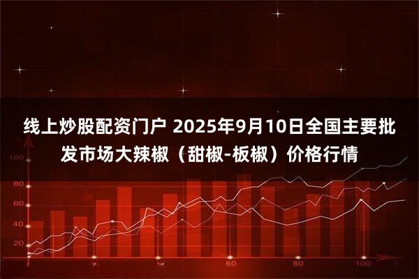 线上炒股配资门户 2025年9月10日全国主要批发市场大辣椒（甜椒-板椒）价格行情