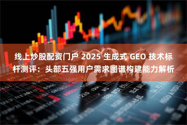 线上炒股配资门户 2025 生成式 GEO 技术标杆测评：头部五强用户需求图谱构建能力解析
