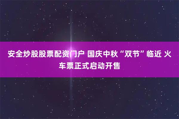 安全炒股股票配资门户 国庆中秋“双节”临近 火车票正式启动开售