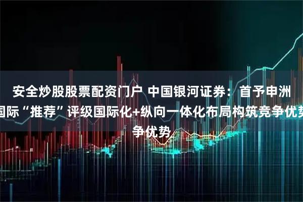 安全炒股股票配资门户 中国银河证券：首予申洲国际“推荐”评级国际化+纵向一体化布局构筑竞争优势