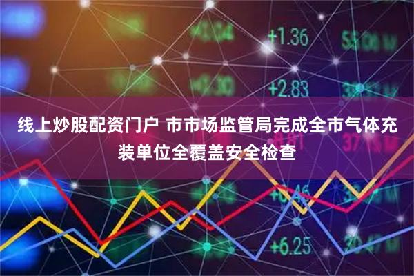 线上炒股配资门户 市市场监管局完成全市气体充装单位全覆盖安全检查