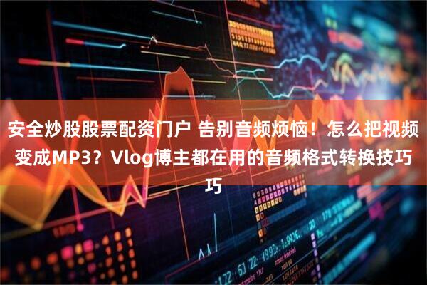 安全炒股股票配资门户 告别音频烦恼！怎么把视频变成MP3？Vlog博主都在用的音频格式转换技巧