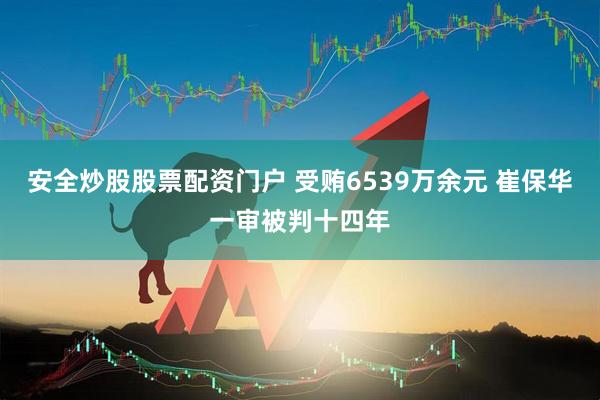 安全炒股股票配资门户 受贿6539万余元 崔保华一审被判十四年