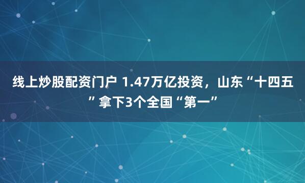 线上炒股配资门户 1.47万亿投资，山东“十四五”拿下3个全国“第一”