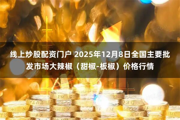 线上炒股配资门户 2025年12月8日全国主要批发市场大辣椒（甜椒-板椒）价格行情