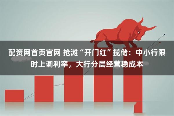 配资网首页官网 抢滩“开门红”揽储：中小行限时上调利率，大行分层经营稳成本