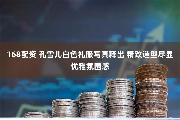 168配资 孔雪儿白色礼服写真释出 精致造型尽显优雅氛围感