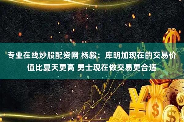 专业在线炒股配资网 杨毅：库明加现在的交易价值比夏天更高 勇士现在做交易更合适