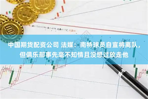 中国期货配资公司 法媒：南特球员自宣将离队，但俱乐部事先毫不知情且没想过放走他