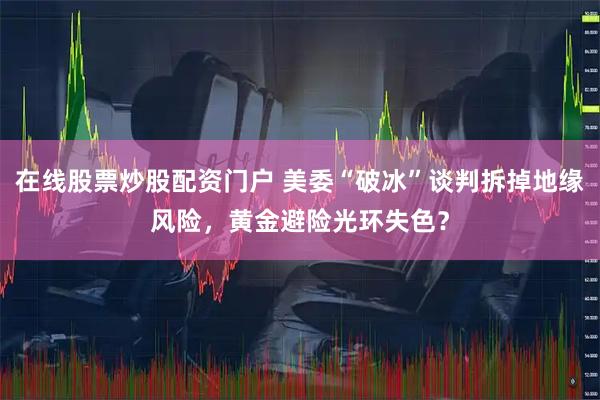 在线股票炒股配资门户 美委“破冰”谈判拆掉地缘风险，黄金避险光环失色？