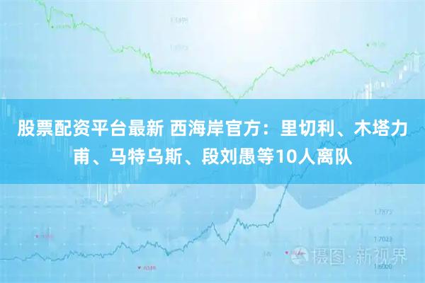 股票配资平台最新 西海岸官方：里切利、木塔力甫、马特乌斯、段刘愚等10人离队