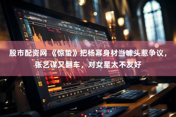 股市配资网 《惊蛰》把杨幂身材当噱头惹争议,张艺谋又翻车,对女星太不友好