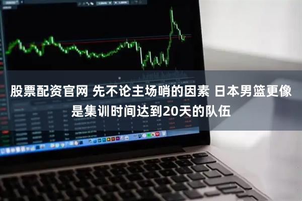 股票配资官网 先不论主场哨的因素 日本男篮更像是集训时间达到20天的队伍