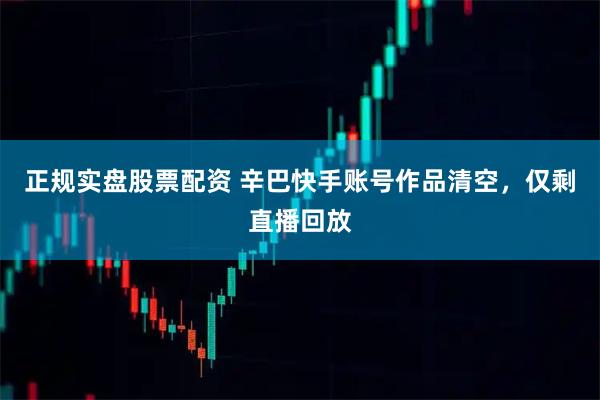 正规实盘股票配资 辛巴快手账号作品清空，仅剩直播回放