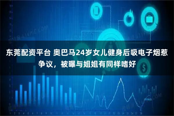 东莞配资平台 奥巴马24岁女儿健身后吸电子烟惹争议,被曝与姐姐有同样嗜好