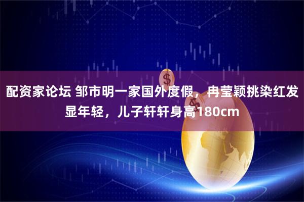 配资家论坛 邹市明一家国外度假，冉莹颖挑染红发显年轻，儿子轩轩身高180cm