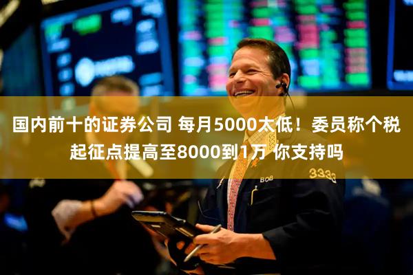国内前十的证券公司 每月5000太低！委员称个税起征点提高至8000到1万 你支持吗