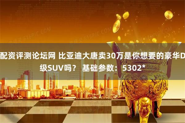 配资评测论坛网 比亚迪大唐卖30万是你想要的豪华D级SUV吗？ 基础参数：5302*