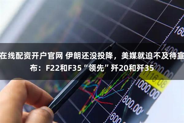 在线配资开户官网 伊朗还没投降，美媒就迫不及待宣布：F22和F35“领先”歼20和歼35