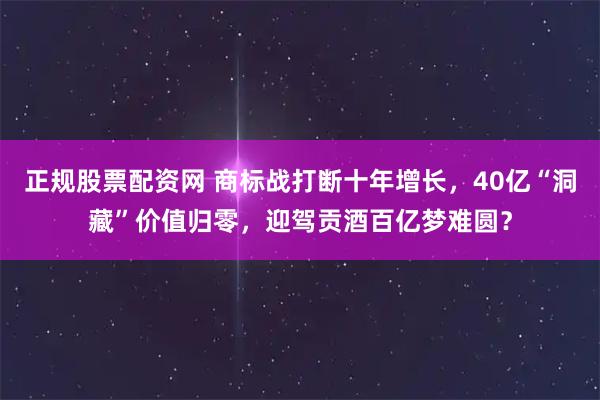 正规股票配资网 商标战打断十年增长，40亿“洞藏”价值归零，迎驾贡酒百亿梦难圆？