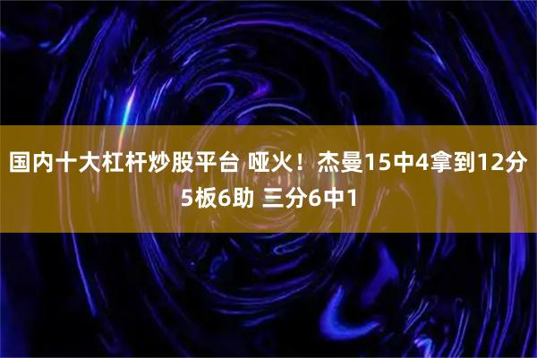 国内十大杠杆炒股平台 哑火！杰曼15中4拿到12分5板6助 三分6中1