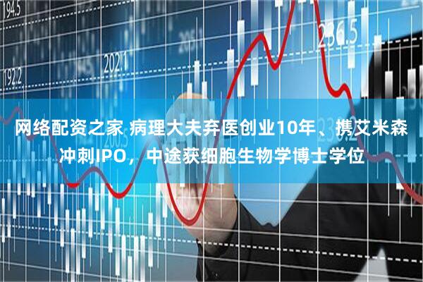 网络配资之家 病理大夫弃医创业10年、携艾米森冲刺IPO,中途获细胞生物学博士学位