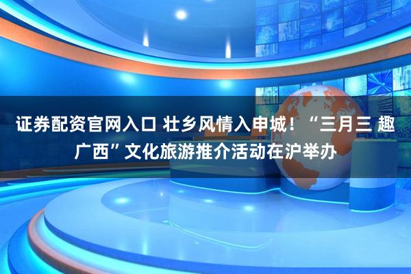 证券配资官网入口 壮乡风情入申城!“三月三 趣广西”文化旅游推介活动在沪举办