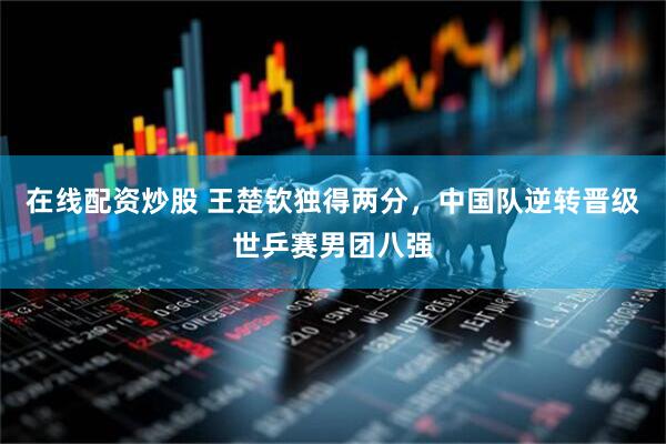 在线配资炒股 王楚钦独得两分，中国队逆转晋级世乒赛男团八强