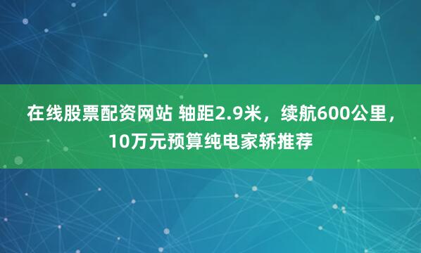 在线股票配资网站 轴距2.9米，续航600公里，10万元预算纯电家轿推荐