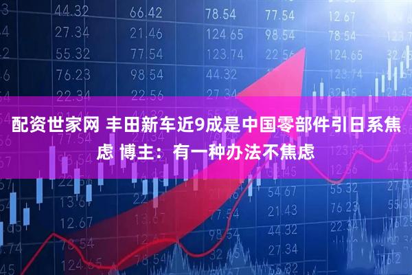 配资世家网 丰田新车近9成是中国零部件引日系焦虑 博主：有一种办法不焦虑