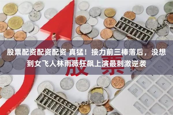 股票配资配资配资 真猛！接力前三棒落后，没想到女飞人林雨薇狂飙上演最刺激逆袭