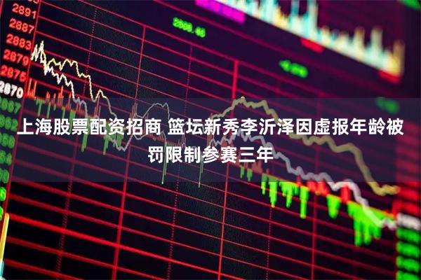 上海股票配资招商 篮坛新秀李沂泽因虚报年龄被罚限制参赛三年
