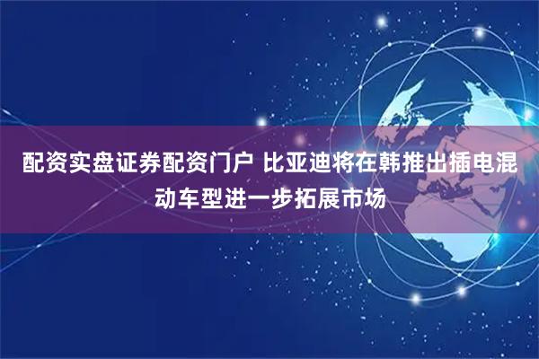 配资实盘证券配资门户 比亚迪将在韩推出插电混动车型进一步拓展市场