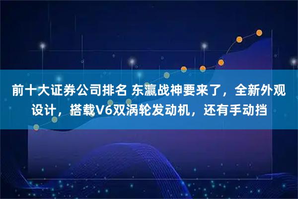 前十大证券公司排名 东瀛战神要来了，全新外观设计，搭载V6双涡轮发动机，还有手动挡