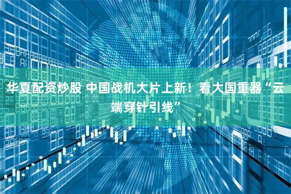 华夏配资炒股 中国战机大片上新!看大国重器“云端穿针引线”