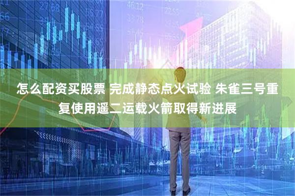 怎么配资买股票 完成静态点火试验 朱雀三号重复使用遥二运载火箭取得新进展