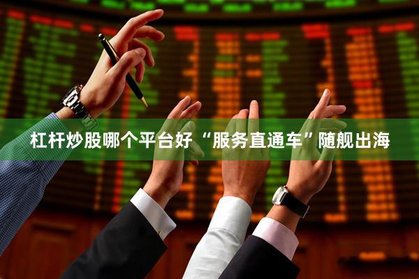 杠杆炒股哪个平台好 “服务直通车”随舰出海