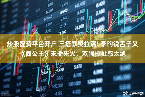 炒股配资平台开户 三搭默契拉满! 李昀锐孟子义《尚公主》未播先火，双强拉扯感太绝
