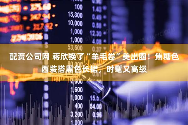 配资公司网 蒋欣换了“羊毛卷”美出圈！焦糖色西装搭黑色长裙，时髦又高级