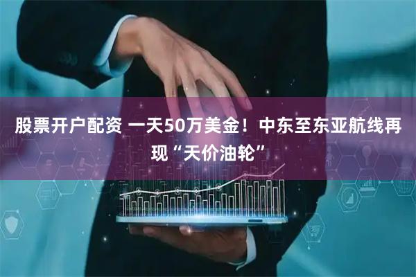 股票开户配资 一天50万美金！中东至东亚航线再现“天价油轮”