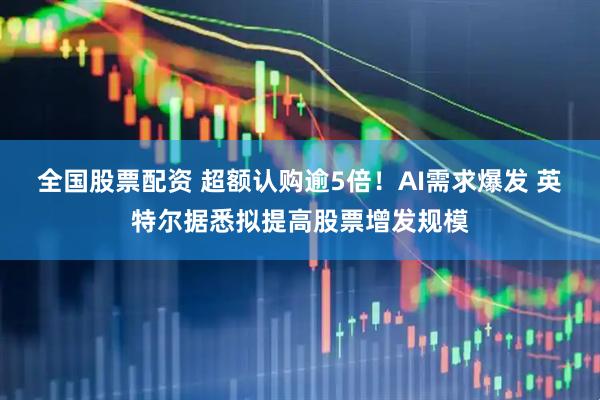 全国股票配资 超额认购逾5倍！AI需求爆发 英特尔据悉拟提高股票增发规模