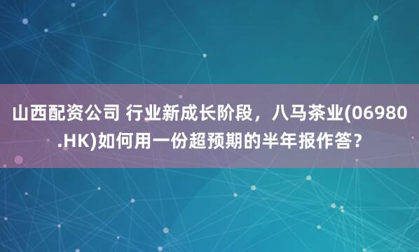 山西配资公司 行业新成长阶段，八马茶业(06980.HK)如何用一份超预期的半年报作答？