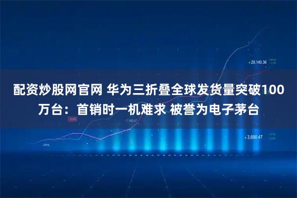 配资炒股网官网 华为三折叠全球发货量突破100万台：首销时一机难求 被誉为电子茅台